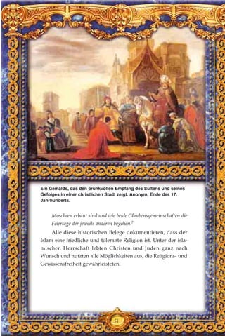54
Moscheen erbaut sind und wie beide Glaubensgemeinschaften die
Feiertage der jeweils anderen begehen.7
Alle diese historischen Belege dokumentieren, dass der
Islam eine friedliche und tolerante Religion ist. Unter der isla-
mischen Herrschaft lebten Christen und Juden ganz nach
Wunsch und nutzten alle Möglichkeiten aus, die Religions- und
Gewissensfreiheit gewährleisteten.
Ein Gemälde, das den prunkvollen Empfang des Sultans und seines
Gefolges in einer christlichen Stadt zeigt. Anonym, Ende des 17.
Jahrhunderts.
 