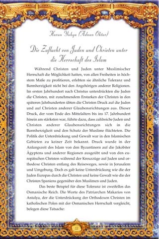 55
Harun Yahya (Adnan Oktar)
Die Zuflucht von Juden und Christen unter
die Herrschaft des Islam
Während Christen und Juden unter Muslimischer
Herrschaft die Möglichkeit hatten, von allen Freiheiten in höch-
stem Maße zu profitieren, erlebten sie ähnliche Toleranz und
Barmherzigkeit nicht bei den Angehörigen anderer Religionen.
Im ersten Jahrhundert nach Christus unterdrückten die Juden
die Christen, mit zunehmendem Erstarken der Christen in den
späteren Jahrhunderten übten die Christen Druck auf die Juden
und auf Christen anderer Glaubensrichtungen aus. Dieser
Druck, der vom Ende des Mittelalters bis ins 17. Jahrhundert
hinein am stärksten war, führte dazu, dass zahlreiche Juden und
Christen anderer Glaubensrichtungen sich in die
Barmherzigkeit und den Schutz der Muslime flüchteten. Die
Politik der Unterdrückung und Gewalt war in den Islamischen
Gebieten zu keiner Zeit bekannt. Druck wurde in der
Anfangszeit des Islam von den Byzantinern auf die Jakobiter
Ägyptens und anderer Regionen ausgeübt und von den eu-
ropäischen Christen während der Kreuzzüge auf Juden und or-
thodoxe Christen entlang des Reiseweges, sowie in Jerusalem
und Umgebung. Doch es gab keine Unterdrückung wie die der
Juden Europas durch die Christen und keine Gewalt wie die der
Christen Spaniens gegenüber den Muslimen und Juden.
Das beste Beispiel für diese Toleranz ist zweifellos das
Osmanische Reich. Die Worte des Patriarchen Makarios von
Antalya, der die Unterdrückung der Orthodoxen Christen im
katholischen Polen mit der Osmanischen Herrschaft vergleicht,
belegen diese Tatsache:
 