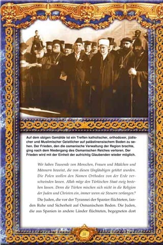 Wir haben Tausende von Menschen, Frauen und Mädchen und
Männern beweint, die von diesen Ungläubigen getötet wurden.
Die Polen wollen den Namen Orthodox von der Erde ver-
schwinden lassen. Allah möge den Türkischen Staat ewig beste-
hen lassen. Denn die Türken mischen sich nicht in die Religion
der Juden und Christen ein, immer wenn sie Steuern verlangen.8
Die Juden, die vor der Tyrannei der Spanier flüchteten, fan-
den Ruhe und Sicherheit auf Osmanischem Boden. Die Juden,
die aus Spanien in andere Länder flüchteten, begegneten dort
56
Auf dem obigen Gemälde ist ein Treffen katholischer, orthodoxer, jüdis-
cher und Muslimischer Geistlicher auf palästinensischem Boden zu se-
hen. Der Frieden, den die osmanische Verwaltung der Region brachte,
ging nach dem Niedergang des Osmanischen Reiches verloren. Der
Frieden wird mit der Einheit der aufrichtig Glaubenden wieder möglich.
 