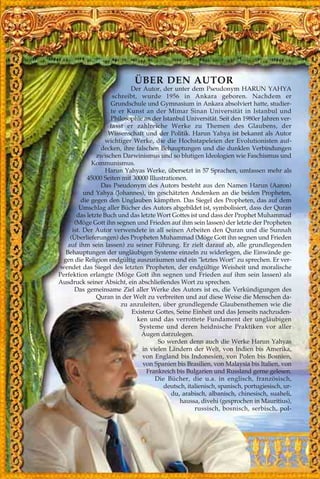 ÜBER DEN AUTOR
Der Autor, der unter dem Pseudonym HARUN YAHYA
schreibt, wurde 1956 in Ankara geboren. Nachdem er
Grundschule und Gymnasium in Ankara absolviert hatte, studier-
te er Kunst an der Mimar Sinan Universität in Istanbul und
Philosophie an der Istanbul Universität. Seit den 1980er Jahren ver-
fasst er zahlreiche Werke zu Themen des Glaubens, der
Wissenschaft und der Politik. Harun Yahya ist bekannt als Autor
wichtiger Werke, die die Hochstapeleien der Evolutionisten auf-
decken, ihre falschen Behauptungen und die dunklen Verbindungen
zwischen Darwinismus und so blutigen Ideologien wie Faschismus und
Kommunismus.
Harun Yahyas Werke, übersetzt in 57 Sprachen, umfassen mehr als
45000 Seiten mit 30000 Illustrationen.
Das Pseudonym des Autors besteht aus den Namen Harun (Aaron)
und Yahya (Johannes), im geschätzten Andenken an die beiden Propheten,
die gegen den Unglauben kämpften. Das Siegel des Propheten, das auf dem
Umschlag aller Bücher des Autors abgebildet ist, symbolisiert, dass der Quran
das letzte Buch und das letzte Wort Gottes ist und dass der Prophet Muhammad
(Möge Gott ihn segnen und Frieden auf ihm sein lassen) der letzte der Propheten
ist. Der Autor verwendete in all seinen Arbeiten den Quran und die Sunnah
(Überlieferungen) des Propheten Muhammad (Möge Gott ihn segnen und Frieden
auf ihm sein lassen) zu seiner Führung. Er zielt darauf ab, alle grundlegenden
Behauptungen der ungläubigen Systeme einzeln zu widerlegen, die Einwände ge-
gen die Religion endgültig auszuräumen und ein "letztes Wort" zu sprechen. Er ver-
wendet das Siegel des letzten Propheten, der endgültige Weisheit und moralische
Perfektion erlangte (Möge Gott ihn segnen und Frieden auf ihm sein lassen) als
Ausdruck seiner Absicht, ein abschließendes Wort zu sprechen.
Das gemeinsame Ziel aller Werke des Autors ist es, die Verkündigungen des
Quran in der Welt zu verbreiten und auf diese Weise die Menschen da-
zu anzuleiten, über grundlegende Glaubensthemen wie die
Existenz Gottes, Seine Einheit und das Jenseits nachzuden-
ken und das verrottete Fundament der ungläubigen
Systeme und deren heidnische Praktiken vor aller
Augen darzulegen.
So werden denn auch die Werke Harun Yahyas
in vielen Ländern der Welt, von Indien bis Amerika,
von England bis Indonesien, von Polen bis Bosnien,
von Spanien bis Brasilien, von Malaysia bis Italien, von
Frankreich bis Bulgarien und Russland gerne gelesen.
Die Bücher, die u.a. in englisch, französisch,
deutsch, italienisch, spanisch, portugiesisch, ur-
du, arabisch, albanisch, chinesisch, suaheli,
haussa, divehi (gesprochen in Mauritius),
russisch, bosnisch, serbisch, pol-
 