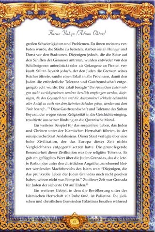 großen Schwierigkeiten und Problemen. Da ihnen meistens ver-
boten wurde, die Städte zu betreten, starben sie an Hunger und
Durst vor den Stadttoren. Diejenigen jedoch, die die Reise auf
den Schiffen der Genueser antraten, wurden entweder von den
Schiffseignern unterdrückt oder als Gefangene an Piraten ver-
kauft. Sultan Beyazit jedoch, der den Juden die Grenzen seines
Reiches öffnete, sandte einen Erlaß an alle Provinzen, damit den
Juden die erforderliche Toleranz und Gastfreundschaft entge-
gengebracht wurde. Der Erlaß besagte “Die spanischen Juden mö-
gen nicht zurückgewiesen sondern herzlich empfangen werden; dieje-
nigen, die das Gegenteil tun und die Auswanderer schlecht behandeln
oder Anlaß zu auch nur dem kleinsten Schaden geben, werden mit dem
Tode bestraft...”9
Diese Gastfreundschaft und Toleranz des Sultan
Beyazit, der wegen seiner Religiosität in die Geschichte einging,
resultierte aus seiner Bindung an die Quranische Moral.
Ein weiteres Beispiel für das sorgenfreie Leben, das Juden
und Christen unter der Islamischen Herrschaft führten, ist der
omaijadische Staat Andalusiens. Dieser Staat verfügte über eine
hohe Zivilisation, der das Europa dieser Zeit nichts
Vergleichbares entgegenzusetzen hatte. Die grundlegende
Besonderheit dieser Zivilisation war ihre religiöse Toleranz. Es
gab ein geflügeltes Wort über die Juden Granadas, das die letz-
te Bastion des unter den christlichen Angriffen zunehmend klei-
ner werdenden Machtbereichs des Islam war: “Diejenigen, die
das prunkvolle Leben der Juden Granadas noch nicht gesehen
haben, wissen nicht was Pomp ist.” Zu dieser Zeit war Granada
für Juden der sicherste Ort auf Erden.10
Ein weiteres Gebiet, in dem die Bevölkerung unter der
Islamischen Herrschaft zur Ruhe fand, ist Palästina. Die jüdi-
schen und christlichen Gemeinden Palästinas besaßen während
61
Harun Yahya (Adnan Oktar)
 