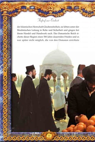 der Islamischen Herrschaft Glaubensfreiheit, sie lebten unter der
Muslimischen Leitung in Ruhe und Sicherheit und gingen frei
ihrem Handel und Handwerk nach. Das Osmanische Reich si-
cherte dieser Region einen 500 Jahre dauernden Frieden und es
war später nicht möglich, die von den Osmanen errichtete
64
Aufruf zur Einheit
 