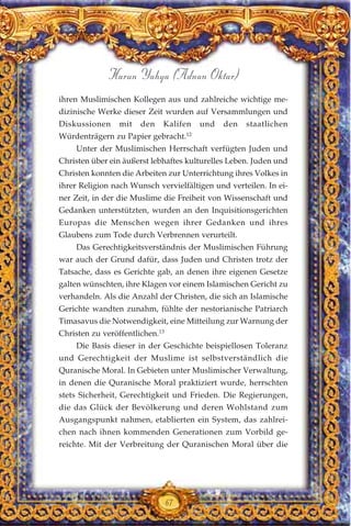 ihren Muslimischen Kollegen aus und zahlreiche wichtige me-
dizinische Werke dieser Zeit wurden auf Versammlungen und
Diskussionen mit den Kalifen und den staatlichen
Würdenträgern zu Papier gebracht.12
Unter der Muslimischen Herrschaft verfügten Juden und
Christen über ein äußerst lebhaftes kulturelles Leben. Juden und
Christen konnten die Arbeiten zur Unterrichtung ihres Volkes in
ihrer Religion nach Wunsch vervielfältigen und verteilen. In ei-
ner Zeit, in der die Muslime die Freiheit von Wissenschaft und
Gedanken unterstützten, wurden an den Inquisitionsgerichten
Europas die Menschen wegen ihrer Gedanken und ihres
Glaubens zum Tode durch Verbrennen verurteilt.
Das Gerechtigkeitsverständnis der Muslimischen Führung
war auch der Grund dafür, dass Juden und Christen trotz der
Tatsache, dass es Gerichte gab, an denen ihre eigenen Gesetze
galten wünschten, ihre Klagen vor einem Islamischen Gericht zu
verhandeln. Als die Anzahl der Christen, die sich an Islamische
Gerichte wandten zunahm, fühlte der nestorianische Patriarch
Timasavus die Notwendigkeit, eine Mitteilung zur Warnung der
Christen zu veröffentlichen.13
Die Basis dieser in der Geschichte beispiellosen Toleranz
und Gerechtigkeit der Muslime ist selbstverständlich die
Quranische Moral. In Gebieten unter Muslimischer Verwaltung,
in denen die Quranische Moral praktiziert wurde, herrschten
stets Sicherheit, Gerechtigkeit und Frieden. Die Regierungen,
die das Glück der Bevölkerung und deren Wohlstand zum
Ausgangspunkt nahmen, etablierten ein System, das zahlrei-
chen nach ihnen kommenden Generationen zum Vorbild ge-
reichte. Mit der Verbreitung der Quranischen Moral über die
67
Harun Yahya (Adnan Oktar)
 