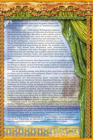 nisch, malaisch, uigurisch, indonesisch, bengalisch, dänisch und
schwedisch übersetzt wurden, finden im Ausland eine große
Leserschaft.
Die Werke werden auf der ganzen Welt begeistert aufgenom-
men, und mit ihrer Hilfe haben viele Menschen den Glauben an Gott
zurück gewonnen und tiefere Einsichten in ihren Glauben gewon-
nen. Jeder, der diese Bücher liest, erfreut sich an deren weisen, auf
den Punkt gebrachten, leicht verständlichen und aufrichtigen Stil so-
wie an der intelligenten, wissenschaftlichen Annäherung an das
Thema. Eindringlichkeit, absolute Konsequenz, einwandfreie Darlegung
und Unwiderlegbarkeit kennzeichnen die Werke. Für ernsthafte, nach-
denkliche Leser besteht keine Möglichkeit mehr, materialistische
Philosophien, Atheismus und andere abwegige Ansichten zu verteidigen.
Werden diese dennoch verteidigt, dann lediglich aufgrund einer Trotzreaktion,
da die Argumente widerlegt wurden. Alle leugnerischen Strömungen unseres
Zeitalters mussten sich dem Gesamtwerk von Harun Yahya ideologisch geschlagen
geben.
Ohne Zweifel resultieren diese Eigenschaften aus der beeindruckenden
Weisheit und Erzählweise des Quran. Der Autor hat nicht die Absicht, sich mit sei-
nen Werken zu rühmen, sondern beabsichtigt lediglich, andere zu veranlassen, den
richtigen Weg zu finden. Er strebt mit der Veröffentlichung seiner Werke keinerlei
finanziellen Gewinn an.
Wer die Menschen ermutigt, diese Werke zu lesen, ihren Geist und ihre Herzen
zu öffnen und sie anleitet, noch ergebenere Diener Gottes zu sein, leistet der
Gemeinschaft einen unschätzbaren Dienst.
Gegenüber der Bekanntmachung dieser wertvollen Werke käme die
Veröffentlichung von bestimmten Büchern allgemeiner Erfahrung, die den Verstand
der Menschen trüben, die gedankliche Verwirrung hervorrufen und die bei der
Auflösung von Zweifeln und bei der Rettung des Glaubens ohne starke Wirkung sind,
einer Verschwendung von Mühe und Zeit gleich. Doch mehr noch als das Ziel der
Rettung des Glaubens ist deutlich, dass bei Werken, die die literarische Kraft des
Verfassers zu betonen versuchen, diese Wirkung nicht erreicht wird. Falls diesbezüglich
Zweifel aufkommen, so möge es aus der allgemeinen Überzeugung des Autors ver-
ständlich sein, dass es das einzige Ziel der Werke Harun Yahyas ist, den Atheismus zu
beseitigen und die Moral des Quran zu verbreiten und dass Wirkung, Erfolg und
Aufrichtigkeit dieses Anliegens deutlich zu erkennen sind.
Man muss wissen, dass der Grund für die Unterdrückung und die Qualen, die
Muslime erlitten haben, in der Vorherrschaft des Unglaubens liegt. Der Ausweg besteht in
einem ideologischen Sieg der Religion über den Unglauben, in der Darlegung der
Glaubenswahrheiten und darin, die Quranische Moral so zu erklären, dass sie von den
Menschen begriffen und gelebt werden kann. Es ist klar, dass dieser Dienst in einer Welt,
die tagtäglich immer mehr in Unterdrückung, Verderbtheit und Chaos versinkt, schnell
und wirkungsvoll durchgeführt werden muss, bevor es zu spät sein wird. Das Gesamtwerk
von Harun Yahya, das die Führungsrolle bei diesem wichtigen Dienst übernommen hat,
wird mit dem Willen Gottes die Menschen im 21. Jahrhundert zu der im Quran beschriebe-
nen Ruhe, zu Frieden und Gerechtigkeit, Schönheit und Fröhlichkeit führen.
 