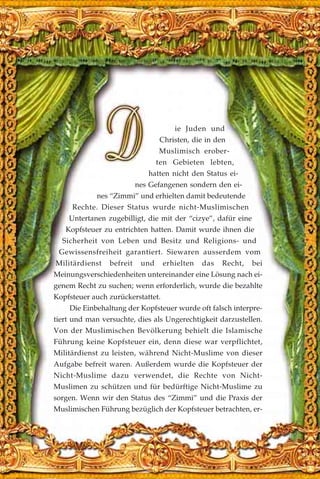ie Juden und
Christen, die in den
Muslimisch erober-
ten Gebieten lebten,
hatten nicht den Status ei-
nes Gefangenen sondern den ei-
nes “Zimmi” und erhielten damit bedeutende
Rechte. Dieser Status wurde nicht-Muslimischen
Untertanen zugebilligt, die mit der “cizye”, dafür eine
Kopfsteuer zu entrichten hatten. Damit wurde ihnen die
Sicherheit von Leben und Besitz und Religions- und
Gewissensfreiheit garantiert. Siewaren ausserdem vom
Militärdienst befreit und erhielten das Recht, bei
Meinungsverschiedenheiten untereinander eine Lösung nach ei-
genem Recht zu suchen; wenn erforderlich, wurde die bezahlte
Kopfsteuer auch zurückerstattet.
Die Einbehaltung der Kopfsteuer wurde oft falsch interpre-
tiert und man versuchte, dies als Ungerechtigkeit darzustellen.
Von der Muslimischen Bevölkerung behielt die Islamische
Führung keine Kopfsteuer ein, denn diese war verpflichtet,
Militärdienst zu leisten, während Nicht-Muslime von dieser
Aufgabe befreit waren. Außerdem wurde die Kopfsteuer der
Nicht-Muslime dazu verwendet, die Rechte von Nicht-
Muslimen zu schützen und für bedürftige Nicht-Muslime zu
sorgen. Wenn wir den Status des “Zimmi” und die Praxis der
Muslimischen Führung bezüglich der Kopfsteuer betrachten, er-
 