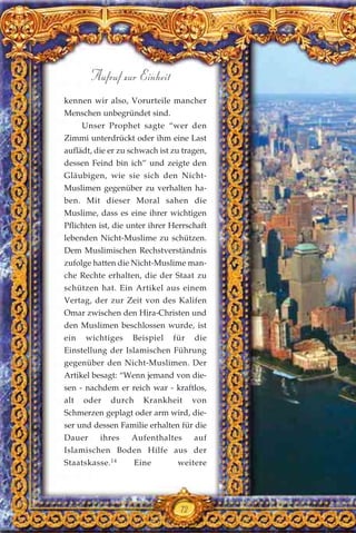kennen wir also, Vorurteile mancher
Menschen unbegründet sind.
Unser Prophet sagte “wer den
Zimmi unterdrückt oder ihm eine Last
auflädt, die er zu schwach ist zu tragen,
dessen Feind bin ich” und zeigte den
Gläubigen, wie sie sich den Nicht-
Muslimen gegenüber zu verhalten ha-
ben. Mit dieser Moral sahen die
Muslime, dass es eine ihrer wichtigen
Pflichten ist, die unter ihrer Herrschaft
lebenden Nicht-Muslime zu schützen.
Dem Muslimischen Rechstverständnis
zufolge hatten die Nicht-Muslime man-
che Rechte erhalten, die der Staat zu
schützen hat. Ein Artikel aus einem
Vertag, der zur Zeit von des Kalifen
Omar zwischen den Hira-Christen und
den Muslimen beschlossen wurde, ist
ein wichtiges Beispiel für die
Einstellung der Islamischen Führung
gegenüber den Nicht-Muslimen. Der
Artikel besagt: “Wenn jemand von die-
sen - nachdem er reich war - kraftlos,
alt oder durch Krankheit von
Schmerzen geplagt oder arm wird, die-
ser und dessen Familie erhalten für die
Dauer ihres Aufenthaltes auf
Islamischen Boden Hilfe aus der
Staatskasse.14
Eine weitere
72
Aufruf zur Einheit
 