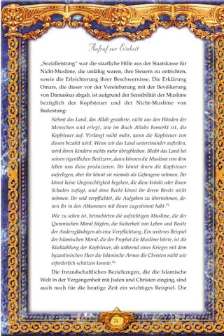 „Sozialleistung“ war die staatliche Hilfe aus der Staatskasse für
Nicht-Muslime, die unfähig waren, ihre Steuern zu entrichten,
sowie die Erleichterung ihrer Beschwernisse. Die Erklärung
Omars, die dieser vor der Vereinbarung mit der Bevölkerung
von Damaskus abgab, ist aufgrund der Sensibilität der Muslime
bezüglich der Kopfsteuer und der Nicht-Muslime von
Bedeutung:
Nehmt das Land, das Allah gewährte, nicht aus den Händen der
Menschen und erlegt, wie im Buch Allahs bemerkt ist, die
Kopfsteuer auf. Verlangt nicht mehr, wenn die Kopfsteuer von
diesen bezahlt wird. Wenn wir das Land untereinander aufteilen,
wird ihren Kindern nichts mehr übrigbleiben. Bleibt das Land bei
seinen eigentlichen Besitzern, dann können die Muslime von dem
leben was diese produzieren. Ihr könnt ihnen die Kopfsteuer
auferlegen, aber ihr könnt sie niemals als Gefangene nehmen. Ihr
könnt keine Ungerechtigkeit begehen, die diese kränkt oder ihnen
Schaden zufügt, und ohne Recht könnt ihr deren Besitz nicht
nehmen. Ihr seid verpflichtet, die Aufgaben zu übernehmen, de-
nen ihr in den Abkommen mit ihnen zugestimmt habt.15
Wie zu sehen ist, betrachteten die aufrichtigen Muslime, die der
Quranischen Moral folgten, die Sicherheit von Leben und Besitz
der Andersgläubigen als eine Verpflichtung. Ein weiteres Beispiel
der Islamischen Moral, die der Prophet die Muslime lehrte, ist die
Rückzahlung der Kopfsteuer, als während eines Krieges mit dem
byzantinischen Heer die Islamische Armee die Christen nicht wie
erforderlich schützen konnte.16
Die freundschaftlichen Beziehungen, die die Islamische
Welt in der Vergangenheit mit Juden und Christen einging, sind
auch noch für die heutige Zeit ein wichtiges Beispiel. Die
74
Aufruf zur Einheit
 
