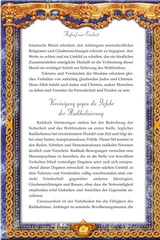 Islamische Moral erfordert, den Anhängern unerschiedlicher
Religionen und Glaubensrichtungen tolerant zu begegnen, ihre
Werte zu achten und ein Umfeld zu schaffen, das ein friedliches
Zusammenleben ermöglicht. Deshalb ist die Verbreitung dieser
Moral ein wichtiger Schritt zur Sicherung des Weltfriedens.
Toleranz und Verständnis der Muslime erfordern glei-
ches Verhalten von aufrichtig glaubenden Juden und Christen.
Denn Allah befahl auch Juden und Christen, andere Menschen
zu lieben und Vorreiter für Freundschaft und Frieden zu sein.
Vereinigung gegen die Gefahr
der Radikalisierung
Radikale Strömungen stehen bei der Bedrohung der
Sicherheit und des Weltfriedens an erster Stelle. Jeglicher
Radikalismus hat revolutionären Wandel zum Ziel und folgt da-
bei einer harten, kompromisslosen Politik. Dieser Stil kommt in
den Reden, Schriften und Demonstrationen radikaler Personen
deutlich zum Vorschein. Radikale Bewegungen versuchen eine
Massenpsychose zu bewirken, die an die Stelle von bewußtem
Verhalten blind verteidigte Dogmen setzt und sich entspre-
chend dieser Dogmen entwickelt. In einem solchen Umfeld, in
dem Toleranz und Verständnis völlig verschwunden sind, ent-
steht Feindschaft gegenüber anderen Ideologien,
Glaubensrichtungen und Rassen, ohne dass die Notwendigkeit
empfunden wird Gedanken und Ansichten der Gegenseite an-
zuhören.
Unwissenheit ist der Nährboden für die Fähigkeit des
Radikalismus, Anhänger zu sammeln. Bevölkerungsmassen, die
76
Aufruf zur Einheit
 