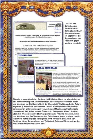 78
Eine der problematischsten Regionen ist Palästina. Doch vor allem in letzter
Zeit nahmen Dialog und Zusammenarbeit zwischen gewissenhaften Juden
und Muslimen zu. Die Nachricht mit der Überschrift "Building A Better Future
Together” (Gemeinsam eine bessere Zukunft aufbauen) berichtet von den
gemeinsamen Unternehmungen von Juden und Muslimen auf technologis-
chem Gebiet. Der Artikel mit der Überschrift “Bridge Over Water” (Brücke
über dem Wasser) beschreibt einige gemeinsame Projekte zwischen Juden
und Muslimen, um das Wasserproblem Palästinas zu lösen. In einem Umfeld,
in dem die wahre religiöse Moral gelebt wird, wird auch die Anzahl von
Projekten dieser Art zunehmen und Wohlstand, Ruhe und Sicherheit werden
mit Allahs Erlaubnis von Dauer sein.
Links ist das
Schreiben des
Rabbiners Eric
Joffie abgebildet, in
dem er nach dem
11. September die
Aggressionen von
Radikalen gegen
Muslime verurteilt.
 