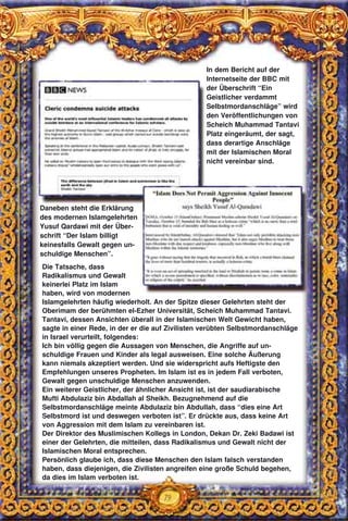 79
Die Tatsache, dass
Radikalismus und Gewalt
keinerlei Platz im Islam
haben, wird von modernen
Islamgelehrten häufig wiederholt. An der Spitze dieser Gelehrten steht der
Oberimam der berühmten el-Ezher Universität, Scheich Muhammad Tantavi.
Tantavi, dessen Ansichten überall in der Islamischen Welt Gewicht haben,
sagte in einer Rede, in der er die auf Zivilisten verübten Selbstmordanschläge
in Israel verurteilt, folgendes:
Ich bin völlig gegen die Aussagen von Menschen, die Angriffe auf un-
schuldige Frauen und Kinder als legal ausweisen. Eine solche Äußerung
kann niemals akzeptiert werden. Und sie widerspricht aufs Heftigste den
Empfehlungen unseres Propheten. Im Islam ist es in jedem Fall verboten,
Gewalt gegen unschuldige Menschen anzuwenden.
Ein weiterer Geistlicher, der ähnlicher Ansicht ist, ist der saudiarabische
Mufti Abdulaziz bin Abdallah al Sheikh. Bezugnehmend auf die
Selbstmordanschläge meinte Abdulaziz bin Abdullah, dass “dies eine Art
Selbstmord ist und deswegen verboten ist”. Er drückte aus, dass keine Art
von Aggression mit dem Islam zu vereinbaren ist.
Der Direktor des Muslimischen Kollegs in London, Dekan Dr. Zeki Badawi ist
einer der Gelehrten, die mitteilen, dass Radikalismus und Gewalt nicht der
Islamischen Moral entsprechen.
Persönlich glaube ich, dass diese Menschen den Islam falsch verstanden
haben, dass diejenigen, die Zivilisten angreifen eine große Schuld begehen,
da dies im Islam verboten ist.
In dem Bericht auf der
Internetseite der BBC mit
der Überschrift “Ein
Geistlicher verdammt
Selbstmordanschläge” wird
den Veröffentlichungen von
Scheich Muhammad Tantavi
Platz eingeräumt, der sagt,
dass derartige Anschläge
mit der Islamischen Moral
nicht vereinbar sind.
Daneben steht die Erklärung
des modernen Islamgelehrten
Yusuf Qardawi mit der Über-
schrift “Der Islam billigt
keinesfalls Gewalt gegen un-
schuldige Menschen”.
 