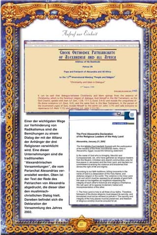 80
Aufruf zur Einheit
Einer der wichtigsten Wege
zur Verhinderung von
Radikalismus sind die
Bemühungen zu einem
Dialog der mit der Allianz
der Anhänger der drei
Religionen verwirklicht
wird. Eine dieser
Unternehmungen sind die
traditionellen
“Alexandrinischen
Versammlungen”, die vom
Pariarchat Alexandrias ver-
anstaltet werden. Oben ist
der Text der Rede des
Patriarchen von Alexandria
abgedruckt, die dieser über
den muslimisch-
christlichen Dialog hielt.
Daneben befindet sich die
Deklaration der
Versammlung des Jahres
2002.
 