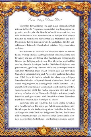 Sowohl in der westlichen wie auch in der Islamischen Welt
müssen kulturelle Programme veranstaltet und Kampagnen or-
ganisiert werden, die alle Gesellschaftsschichten erreichen, um
den Radikalismus zum Verschwinden zu bringen und weitere
Schäden zu verhindern. Wir können die Merkmale, die diese
Programme haben müssten sowie die Aufgaben, die den ver-
schiedenen Teilen der Gesellschaft zufallen, folgendermaßen
auflisten:
Radikalismus ist nicht mit der religiösen Moral zu verein-
baren. Wichtig sind das Aufzeigen dieser Tatsache anhand von
Beweisen und der ideelle Sieg über Radikale, die behaupten im
Namen der Religion aufzutreten. Den Menschen muß erklärt
werden, dass die Anhänger der drei Göttlichen Religionen ver-
pflichtet sind, geduldig, liebevoll, feinfühlig, und respektvoll zu
sein. Den Menschen muss erklärt werden, dass der Herr allen
Menschen Unterdrückung und Aggression verboten hat, dass
vor Allah kein Verhalten erlaubt ist, dass unschuldigen
Menschen Schaden zufügt und dass sich Menschen, die sich auf
diesen Weg begeben, in einem großen Irrtum befinden. Dank
dieser Schrift wird von der Gesellschaft sofort entdeckt werden,
wenn Menschen nicht das Rechte sagen und sich auf einem
Abweg befinden, die im Namen der Religion auftreten, jedoch
intolerant und gewaltbereit sind. So wird es diesen Menschen
nicht mehr möglich sein, Anhänger zu finden.
Vorurteile sind ein Hindernis für einen Dialog zwischen
den Gesellschaften. Ein wichtiger Schritt zum Aufbau guter
Beziehungen ist die Vorbereitung eines Umfeldes, in dem die
Anhänger der drei Göttlichen Religionen Glauben, Traditionen
und Andachtsübungen der anderen näher kennenlernen kön-
nen. Gegenseitige Ausbildungs- und Kulturprogramme vermö-
81
Harun Yahya (Adnan Oktar)
 
