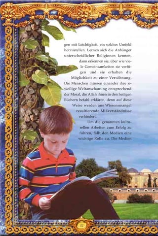gen mit Leichtigkeit, ein solches Umfeld
herzustellen. Lernen sich die Anhänger
unterscheidlicher Religionen kennen,
dann erkennen sie, über wie vie-
le Gemeinsamkeiten sie verfü-
gen und sie erhalten die
Möglichkeit zu einer Versöhnung.
Die Menschen müssen einander ihre je-
weilige Weltanschauung entsprechend
der Moral, die Allah ihnen in den heiligen
Büchern befahl erklären, denn auf diese
Weise werden aus Wissensmangel
resultierende Mißverständnisse
verhindert.
Um die genannten kultu-
rellen Arbeiten zum Erfolg zu
führen, fällt den Medien eine
wichtige Rolle zu. Die Medien
82
 