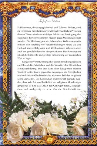 Publikationen, die Ausgeglichenheit und Toleranz fördern, sind
zu verbreiten. Publikationen vor allem der westlichen Presse zu
diesem Thema sind ein wichtiger Schritt zur Beseitigung der
Vorurteile, die von bestimmten Kreisen gegen Muslime geschürt
werden. Die Medienorgane der Islamischen Welt andererseits
müssen sich sorgfältig vor Veröffentlichungen hüten, die den
Haß auf andere Religionen und Zivilisationen anheizen, aber
auch vor gewaltfördernden Interpretationen. Der Schwerpunkt
ist auf die kulturelle und geistige Entwicklung der islamischen
Welt zu legen.
Die größte Verantwortung aller dieser Bemühungen jedoch
entfällt auf die Geistlichen und die Vorreiter der öffentlichen
Meinungsbildung. Die drei Göttlichen Religionen müssen
Vorsicht walten lassen gegenüber denjenigen, die Aberglauben
und unhaltbare Glaubensinhalte als einen Teil der religiösen
Moral darstellen. Der Gesellschaft muß bewußt gemacht wer-
den, dass jede Art von Radikalität der religiösen Moral entge-
gengesetzt ist und dass Allah den Gäubigen befahl, ausgegli-
chen und nachgiebig zu sein. Um die Gesellschaft vor
84
Aufruf zur Einheit
 
