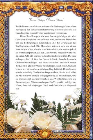 85
Harun Yahya (Adnan Oktar)
Radikalismus zu schützen, müssen die Meinungsbildner diese
Bewegung der Bewußtseinsformierung unterstützen und die
Grundlage für ein maßvolles Verständnis vorbereiten.
Diese Bemühungen, die von den Angehörigen der drei
Göttlichen Religionen auszuführen sind, stellen ein Mittel dar,
um die Bedingungen aufzuheben, die die Grundlage des
Radikalismus sind. Die Menschen müssen sich vor einem
Verständnis hüten, das die eine Seite schätzt, die andere jedoch
als wertlos empfindet, das den Glauben und religiöse Werte völ-
lig außer Acht läßt und nur sich selbst im Recht wähnt. Die Sure
al-Baqara, der 113. Vers des Quran, teilt mit, dass die Juden die
Christen beschuldigen “auf nichts zu fußen” und die Christen
die Juden in gleicher Weise beschuldigen. Doch weiß Allah am
besten, wer sich auf dem richtigen Weg befindet. Deshalb müs-
sen die aufrichtig Glaubenden Wege suchen, die sie noch näher
zu Allah führen, anstelle sich gegenseitig zu beschuldigen, und
sie müssen sich darum bemühen, das Wohlgefallen und die
Barmherzigkeit Allahs zu erlangen. Ein Vers erklärt in folgender
Weise, dass sich diejenigen falsch verhalten, die das Gegenteil
tun:
 
