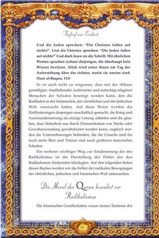 Und die Juden sprechen: “Die Christen fußen auf
nichts!”. Und die Christen sprechen: “Die Juden fußen
auf nichts!” Und doch lesen sie die Schrift. Mit ähnlichen
Worten sprachen (schon) diejenigen, die überhaupt kein
Wissen besitzen. Allah wird unter ihnen am Tag der
Auferstehung über das richten, worin sie uneins sind.
(Sure al-Baqara, 113)
Es ist auch nicht zu vergessen, dass mit der Allianz
gemäßigter, friedliebender, kultivierter und aufrichtig religiöser
Menschen der Schaden beseitigt werden kann, den die
Radikalen in der Islamischen, der christlichen und der jüdischen
Welt verursacht haben. Auf diese Weise werden die
Einflüsterungen derjenigen unschädlich gemacht, die Krieg und
Auseinandersetzung als einzige Lösung anbieten und die glau-
ben, dass Sicherheit nur durch Demonstration von Stärke oder
Gewaltanwendung gewährleistet werden kann; zugleich wer-
den die Unternehmungen behindert, die die Ursache sind für
noch mehr Blut und Tränen und noch größeren materiellen
Schaden.
Ein weiterer wichtiger Weg zur Eindämmung des des
Radikalismus ist die Darstellung der Fehler der den
Radikalismus fördernden Ideologien. Auf den folgenden Seiten
dieses Buches werden wir die Fehler der radikalen Bewegungen
der christlichen, jüdischen und Islamischen Welt untersuchen.
Die Moral des Quran bewahrt vor
Radikalismus
Die Islamischen Gesellschaften waren immer Zentrum der
86
Aufruf zur Einheit
 