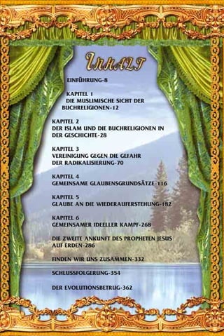 EINFÜHRUNG-8
KAPITEL 1
DIE MUSLIMISCHE SICHT DER
BUCHRELIGIONEN-12
KAPITEL 2
DER ISLAM UND DIE BUCHRELIGIONEN IN
DER GESCHICHTE-28
KAPITEL 3
VEREINIGUNG GEGEN DIE GEFAHR
DER RADIKALISIERUNG-70
KAPITEL 4
GEMEINSAME GLAUBENSGRUNDSÄTZE-116
KAPITEL 5
GLAUBE AN DIE WIEDERAUFERSTEHUNG-182
KAPITEL 6
GEMEINSAMER IDEELLER KAMPF-268
DIE ZWEITE ANKUNFT DES PROPHETEN JESUS
AUF ERDEN-286
FINDEN WIR UNS ZUSAMMEN-332
SCHLUSSFOLGERUNG-354
DER EVOLUTIONSBETRUG-362
 