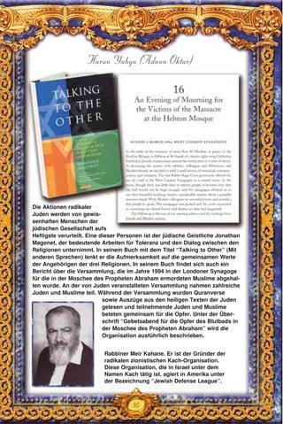 95
Harun Yahya (Adnan Oktar)
Rabbiner Meir Kahane. Er ist der Gründer der
radikalen zionistischen Kach-Organisation.
Diese Organisation, die in Israel unter dem
Namen Kach tätig ist, agiert in Amerika unter
der Bezeichnung “Jewish Defense League”.
Die Aktionen radikaler
Juden werden von gewis-
senhaften Menschen der
jüdischen Gesellschaft aufs
Heftigste verurteilt. Eine dieser Personen ist der jüdische Geistliche Jonathan
Magonet, der bedeutende Arbeiten für Toleranz und den Dialog zwischen den
Religionen unternimmt. In seinem Buch mit dem Titel “Talking to Other” (Mit
anderen Sprechen) lenkt er die Aufmerksamkeit auf die gemeinsamen Werte
der Angehörigen der drei Religionen. In seinem Buch findet sich auch ein
Bericht über die Versammlung, die im Jahre 1994 in der Londoner Synagoge
für die in der Moschee des Propheten Abraham ermordeten Muslime abgehal-
ten wurde. An der von Juden veranstalteten Versammlung nahmen zahlreiche
Juden und Muslime teil. Während der Versammlung wurden Quranverse
sowie Auszüge aus den heiligen Texten der Juden
gelesen und teilnehmende Juden und Muslime
beteten gemeinsam für die Opfer. Unter der Über-
schrift “Gebetsabend für die Opfer des Blutbads in
der Moschee des Propheten Abraham” wird die
Organisation ausführlich beschrieben.
 