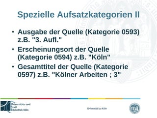 Universität zu Köln
Spezielle Aufsatzkategorien II
• Ausgabe der Quelle (Kategorie 0593)
z.B. "3. Aufl."
• Erscheinungsort der Quelle
(Kategorie 0594) z.B. "Köln"
• Gesamttitel der Quelle (Kategorie
0597) z.B. "Kölner Arbeiten ; 3"
 