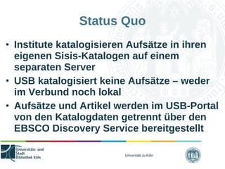 Universität zu Köln
Status Quo
• Institute katalogisieren Aufsätze in ihren
eigenen Sisis-Katalogen auf einem
separaten Server
• USB katalogisiert keine Aufsätze – weder
im Verbund noch lokal
• Aufsätze und Artikel werden im USB-Portal
von den Katalogdaten getrennt über den
EBSCO Discovery Service bereitgestellt
 