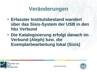 Universität zu Köln
Veränderungen
• Erfasster Institutsbestand wandert
über das Sisis-System der USB in den
hbz Verbund
• Die Katalogisierung erfolgt danach im
Verbund (Aleph) bzw. die
Exemplarbearbeitung lokal (Sisis)
 