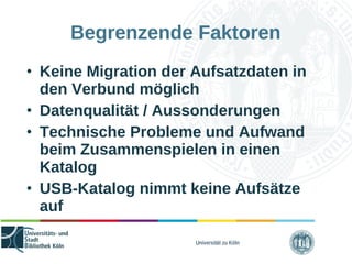 Universität zu Köln
Begrenzende Faktoren
• Keine Migration der Aufsatzdaten in
den Verbund möglich
• Datenqualität / Aussonderungen
• Technische Probleme und Aufwand
beim Zusammenspielen in einen
Katalog
• USB-Katalog nimmt keine Aufsätze
auf
 