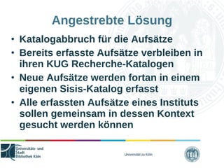 Universität zu Köln
Angestrebte Lösung
• Katalogabbruch für die Aufsätze
• Bereits erfasste Aufsätze verbleiben in
ihren KUG Recherche-Katalogen
• Neue Aufsätze werden fortan in einem
eigenen Sisis-Katalog erfasst
• Alle erfassten Aufsätze eines Instituts
sollen gemeinsam in dessen Kontext
gesucht werden können
 