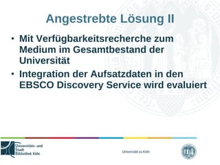 Universität zu Köln
Angestrebte Lösung II
• Mit Verfügbarkeitsrecherche zum
Medium im Gesamtbestand der
Universität
• Integration der Aufsatzdaten in den
EBSCO Discovery Service wird evaluiert
 