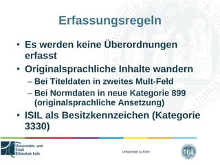 Universität zu Köln
Erfassungsregeln
• Es werden keine Überordnungen
erfasst
• Originalsprachliche Inhalte wandern
– Bei Titeldaten in zweites Mult-Feld
– Bei Normdaten in neue Kategorie 899
(originalsprachliche Ansetzung)
• ISIL als Besitzkennzeichen (Kategorie
3330)
 