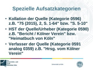 Universität zu Köln
Spezielle Aufsatzkategorien
• Kollation der Quelle (Kategorie 0596)
z.B. "75 (2015), 2, S. 1-64" bzw. "S. 5-10"
• HST der Quelle/Urheber (Kategorie 0590)
z.B. "Bericht / Kölner Verein" bzw.
"Heimatbuch von Köln"
• Verfasser der Quelle (Kategorie 0591
analog 0359) z.B. "Hrsg. vom Kölner
Verein"
 