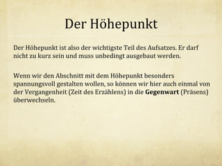 Der Höhepunkt
Der Höhepunkt ist also der wichtigste Teil des Aufsatzes. Er darf
nicht zu kurz sein und muss unbedingt ausgebaut werden.
Wenn wir den Abschnitt mit dem Höhepunkt besonders
spannungsvoll gestalten wollen, so können wir hier auch einmal von
der Vergangenheit (Zeit des Erzählens) in die Gegenwart (Präsens)
überwechseln.

 
