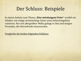 Der Schluss: Beispiele
In einem Aufsatz zum Thema „Eine misslungene Feier“ erzählt ein
Schüler, wie einige streitsüchtige Gäste seine Geburtstagsfeier
ruinieren. Nur mit allergrößter Mühe gelingt es ihm und einigen
Freunden, die Störenfriede loszuwerden.
Vergleiche die beiden folgenden Schlüsse:

 