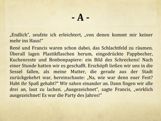 -A„Endlich“, seufzte ich erleichtert, „von denen kommt mir keiner
mehr ins Haus!“
René und Francis waren schon dabei, das Schlachtfeld zu räumen.
Überall lagen Plastikflaschen herum, eingedrückte Pappbecher,
Kuchenreste und Bonbonpapiere: ein Bild des Schreckens! Nach
einer Stunde hatten wir es geschafft. Erschöpft ließen wir uns in die
Sessel fallen, als meine Mutter, die gerade aus der Stadt
zurückgekehrt war, hereinschaute: „Na, wie war denn euer Fest?
Habt ihr Spaß gehabt?“ Wir sahen einander an. Dann fingen wir alle
drei an, laut zu lachen. „Ausgezeichnet“, sagte Francis, „wirklich
ausgezeichnet! Es war die Party des Jahres!“

 