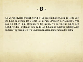 -BAls wir die Kerle endlich vor die Tür gesetzt hatten, schlug René vor,
ins Kino zu gehen. Im Utopia lief gerade „Piraten der Südsee“. War
das ein toller Film! Besonders die Szene, wo der kleine Junge den
Anführer der Piraten in eine Falle lockt, hat uns mächtig gefallen. Am
andern Tag erzählten wir unseren Klassenkameraden den Film.

 