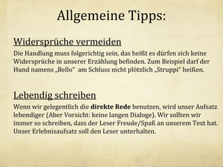 Allgemeine Tipps:
Widersprüche vermeiden
Die Handlung muss folgerichtig sein, das heißt es dürfen sich keine
Widersprüche in unserer Erzählung befinden. Zum Beispiel darf der
Hund namens „Bello“ am Schluss nicht plötzlich „Struppi“ heißen.

Lebendig schreiben
Wenn wir gelegentlich die direkte Rede benutzen, wird unser Aufsatz
lebendiger (Aber Vorsicht: keine langen Dialoge). Wir sollten wir
immer so schreiben, dass der Leser Freude/Spaß an unserem Text hat.
Unser Erlebnisaufsatz soll den Leser unterhalten.

 