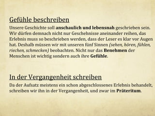 Gefühle beschreiben
Unsere Geschichte soll anschaulich und lebensnah geschrieben sein.
Wir dürfen demnach nicht nur Geschehnisse aneinander reihen, das
Erlebnis muss so beschrieben werden, dass der Leser es klar vor Augen
hat. Deshalb müssen wir mit unseren fünf Sinnen (sehen, hören, fühlen,
riechen, schmecken) beobachten. Nicht nur das Benehmen der
Menschen ist wichtig sondern auch ihre Gefühle.

In der Vergangenheit schreiben
Da der Aufsatz meistens ein schon abgeschlossenes Erlebnis behandelt,
schreiben wir ihn in der Vergangenheit, und zwar im Präteritum.

 