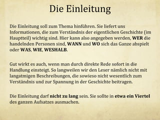 Die Einleitung
Die Einleitung soll zum Thema hinführen. Sie liefert uns
Informationen, die zum Verständnis der eigentlichen Geschichte (im
Hauptteil) wichtig sind. Hier kann also angegeben werden, WER die
handelnden Personen sind, WANN und WO sich das Ganze abspielt
oder WAS, WIE, WESHALB.
Gut wirkt es auch, wenn man durch direkte Rede sofort in die
Handlung einsteigt. So langweilen wir den Leser nämlich nicht mit
langatmigen Beschreibungen, die sowieso nicht wesentlich zum
Verständnis und zur Spannung in der Geschichte beitragen.
Die Einleitung darf nicht zu lang sein. Sie sollte in etwa ein Viertel
des ganzen Aufsatzes ausmachen.

 