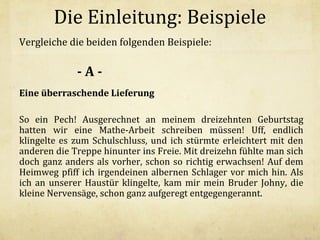 Die Einleitung: Beispiele
Vergleiche die beiden folgenden Beispiele:

-AEine überraschende Lieferung
So ein Pech! Ausgerechnet an meinem dreizehnten Geburtstag
hatten wir eine Mathe-Arbeit schreiben müssen! Uff, endlich
klingelte es zum Schulschluss, und ich stürmte erleichtert mit den
anderen die Treppe hinunter ins Freie. Mit dreizehn fühlte man sich
doch ganz anders als vorher, schon so richtig erwachsen! Auf dem
Heimweg pfiff ich irgendeinen albernen Schlager vor mich hin. Als
ich an unserer Haustür klingelte, kam mir mein Bruder Johny, die
kleine Nervensäge, schon ganz aufgeregt entgegengerannt.

 