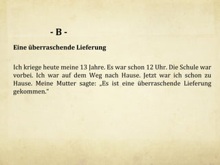 -BEine überraschende Lieferung
Ich kriege heute meine 13 Jahre. Es war schon 12 Uhr. Die Schule war
vorbei. Ich war auf dem Weg nach Hause. Jetzt war ich schon zu
Hause. Meine Mutter sagte: „Es ist eine überraschende Lieferung
gekommen.“

 