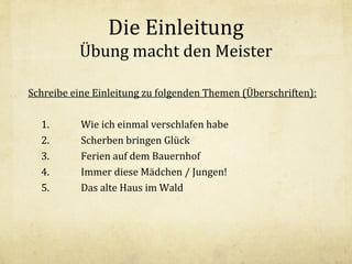 Die Einleitung
Übung macht den Meister
Schreibe eine Einleitung zu folgenden Themen (Überschriften):
1.
2.
3.
4.
5.

Wie ich einmal verschlafen habe
Scherben bringen Glück
Ferien auf dem Bauernhof
Immer diese Mädchen / Jungen!
Das alte Haus im Wald

 