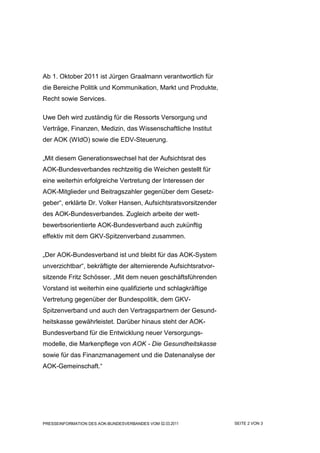 Ab 1. Oktober 2011 ist Jürgen Graalmann verantwortlich für
die Bereiche Politik und Kommunikation, Markt und Produkte,
Recht sowie Services.

Uwe Deh wird zuständig für die Ressorts Versorgung und
Verträge, Finanzen, Medizin, das Wissenschaftliche Institut
der AOK (WIdO) sowie die EDV-Steuerung.

„Mit diesem Generationswechsel hat der Aufsichtsrat des
AOK-Bundesverbandes rechtzeitig die Weichen gestellt für
eine weiterhin erfolgreiche Vertretung der Interessen der
AOK-Mitglieder und Beitragszahler gegenüber dem Gesetz-
geber“, erklärte Dr. Volker Hansen, Aufsichtsratsvorsitzender
des AOK-Bundesverbandes. Zugleich arbeite der wett-
bewerbsorientierte AOK-Bundesverband auch zukünftig
effektiv mit dem GKV-Spitzenverband zusammen.

„Der AOK-Bundesverband ist und bleibt für das AOK-System
unverzichtbar“, bekräftigte der alternierende Aufsichtsratvor-
sitzende Fritz Schösser. „Mit dem neuen geschäftsführenden
Vorstand ist weiterhin eine qualifizierte und schlagkräftige
Vertretung gegenüber der Bundespolitik, dem GKV-
Spitzenverband und auch den Vertragspartnern der Gesund-
heitskasse gewährleistet. Darüber hinaus steht der AOK-
Bundesverband für die Entwicklung neuer Versorgungs-
modelle, die Markenpflege von AOK - Die Gesundheitskasse
sowie für das Finanzmanagement und die Datenanalyse der
AOK-Gemeinschaft.“




PRESSEINFORMATION DES AOK-BUNDESVERBANDES VOM 02.03.2011         SEITE 2 VON 3
 