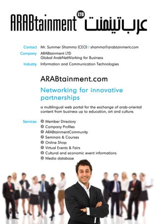 Contact    Mr. Summer Shamma (CEO) | shamma@arabtainment.com
Company     ARABtainment LTD
            Global ArabNetWorking for Business
 Industry   Information and Communication Technologies



            ARABtainment.com
            Networking for innovative
            partnerships
            a multilingual web portal for the exchange of arab-oriental
            content from business up to education, art and culture.

 Services     Member Directory
              Company Profiles
              ARABtainmentCommunity
              Seminars & Courses
              Online Shop
              Virtual Events & Fairs
              Cultural and economic event informations
              Media database
 