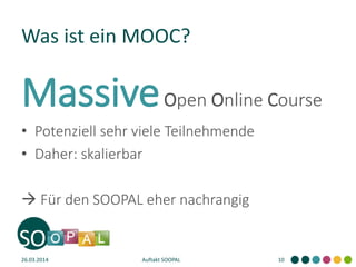 Was ist ein MOOC?
MassiveOpen Online Course
• Potenziell sehr viele Teilnehmende
• Daher: skalierbar
 Für den SOOPAL eher nachrangig
26.03.2014 Auftakt SOOPAL 10
 
