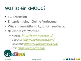 Was ist ein xMOOC?
• x… eXtension
• Entspricht einer Online-Vorlesung
• Wissensvermittlung, Quiz, Online-Tests…
• Bekannte Plattformen:
– Iversity: http://www.iversity.org/
– Udacity: http://www.udacity.com/
– Coursera: https://www.coursera.org/
– EdX: https://www.edx.org/
26.03.2014 Auftakt SOOPAL 11
 