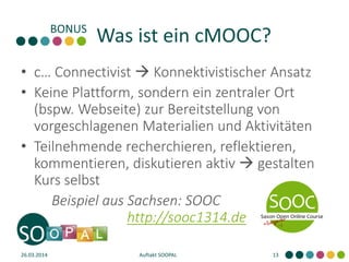Was ist ein cMOOC?
• c… Connectivist  Konnektivistischer Ansatz
• Keine Plattform, sondern ein zentraler Ort
(bspw. Webseite) zur Bereitstellung von
vorgeschlagenen Materialien und Aktivitäten
• Teilnehmende recherchieren, reflektieren,
kommentieren, diskutieren aktiv  gestalten
Kurs selbst
Beispiel aus Sachsen: SOOC
http://sooc1314.de
26.03.2014 Auftakt SOOPAL 13
 