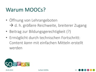 Warum MOOCs?
• Öffnung von Lehrangeboten
 d. h. größere Reichweite, breiterer Zugang
• Beitrag zur Bildungsgerechtigkeit (?)
• Ermöglicht durch technischen Fortschritt:
Content kann mit einfachen Mitteln erstellt
werden
26.03.2014 Auftakt SOOPAL 14
 