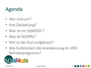 Agenda
• Wer sind wir?
• Ihre Zielstellung?
• Was ist ein (x)MOOC?
• Was ist SOOPAL?
• Wie ist der Kurs aufgebaut?
• Wie funktioniert die Anerkennung im HDS-
Rahmenprogramm?
26.03.2014 Auftakt SOOPAL 2
 
