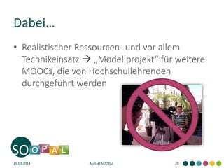 Dabei…
26.03.2014 Auftakt SOOPAL 20
• Realistischer Ressourcen- und vor allem
Technikeinsatz  „Modellprojekt“ für weitere
MOOCs, die von Hochschullehrenden
durchgeführt werden
 