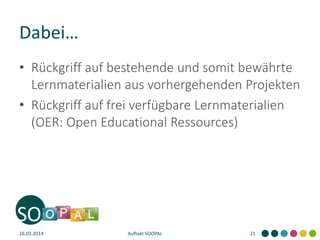 Dabei…
• Rückgriff auf bestehende und somit bewährte
Lernmaterialien aus vorhergehenden Projekten
• Rückgriff auf frei verfügbare Lernmaterialien
(OER: Open Educational Ressources)
26.03.2014 Auftakt SOOPAL 21
 
