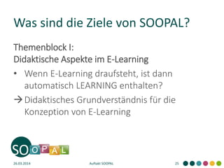 Was sind die Ziele von SOOPAL?
Themenblock I:
Didaktische Aspekte im E-Learning
• Wenn E-Learning draufsteht, ist dann
automatisch LEARNING enthalten?
Didaktisches Grundverständnis für die
Konzeption von E-Learning
26.03.2014 Auftakt SOOPAL 25
 